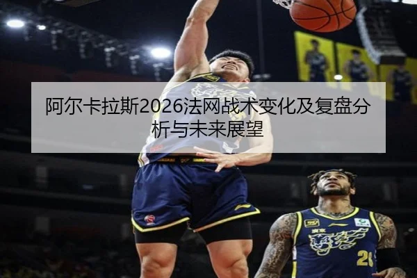 阿尔卡拉斯2026法网战术变化及复盘分析与未来展望