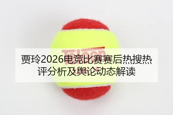 贾玲2026电竞比赛赛后热搜热评分析及舆论动态解读